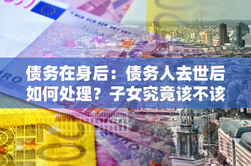 济南债务在身后：债务人去世后如何处理？子女究竟该不该还钱？