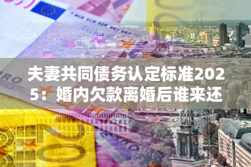 济南夫妻共同债务认定标准2025:婚内欠款离婚后谁来还? 济南夫妻共同债务认定标准2025:婚内欠款离婚后谁来还?